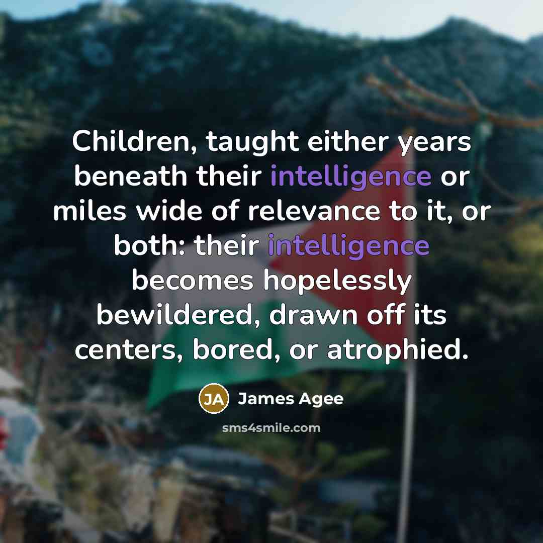 “Children, taught either years beneath their intelligence or miles wide of relevance to it, or both: their intelligence becomes hopelessly bewildered, drawn off its centers, bored, or atrophied.” quote by James Agee