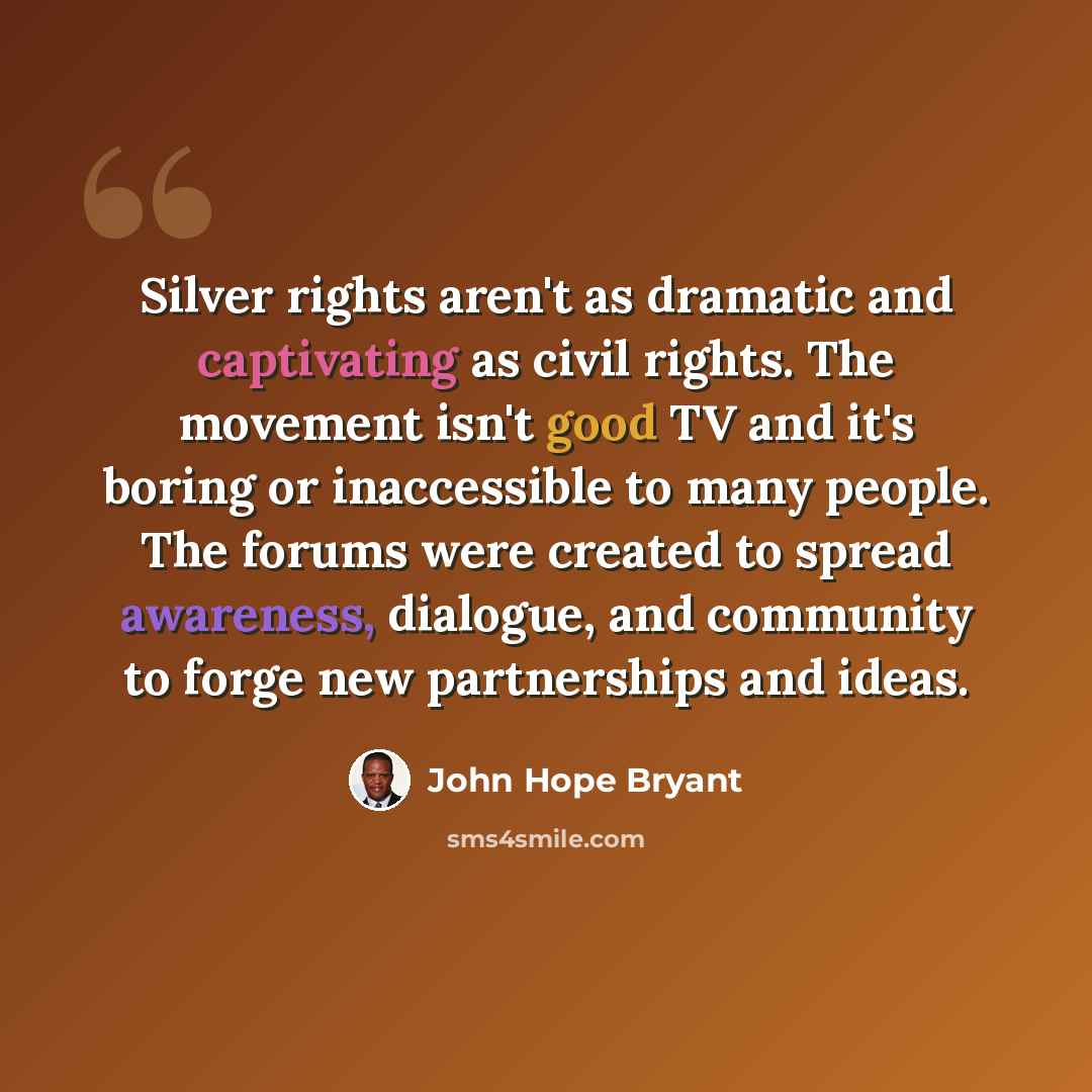 “Silver rights aren't as dramatic and captivating as civil rights. The movement isn't good TV and it's boring or inaccessible to many people. The forums were created to spread awareness, dialogue, and community to forge new partnerships and ideas.” quote by John Hope Bryant