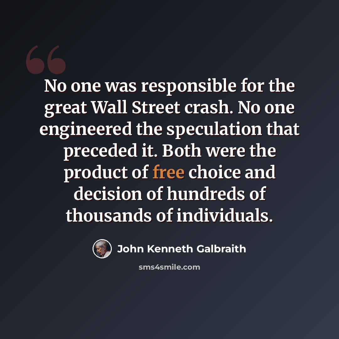 “No one was responsible for the great Wall Street crash. No one engineered the speculation that preceded it. Both were the product of free choice and decision of hundreds of thousands of individuals.” quote by John Kenneth Galbraith