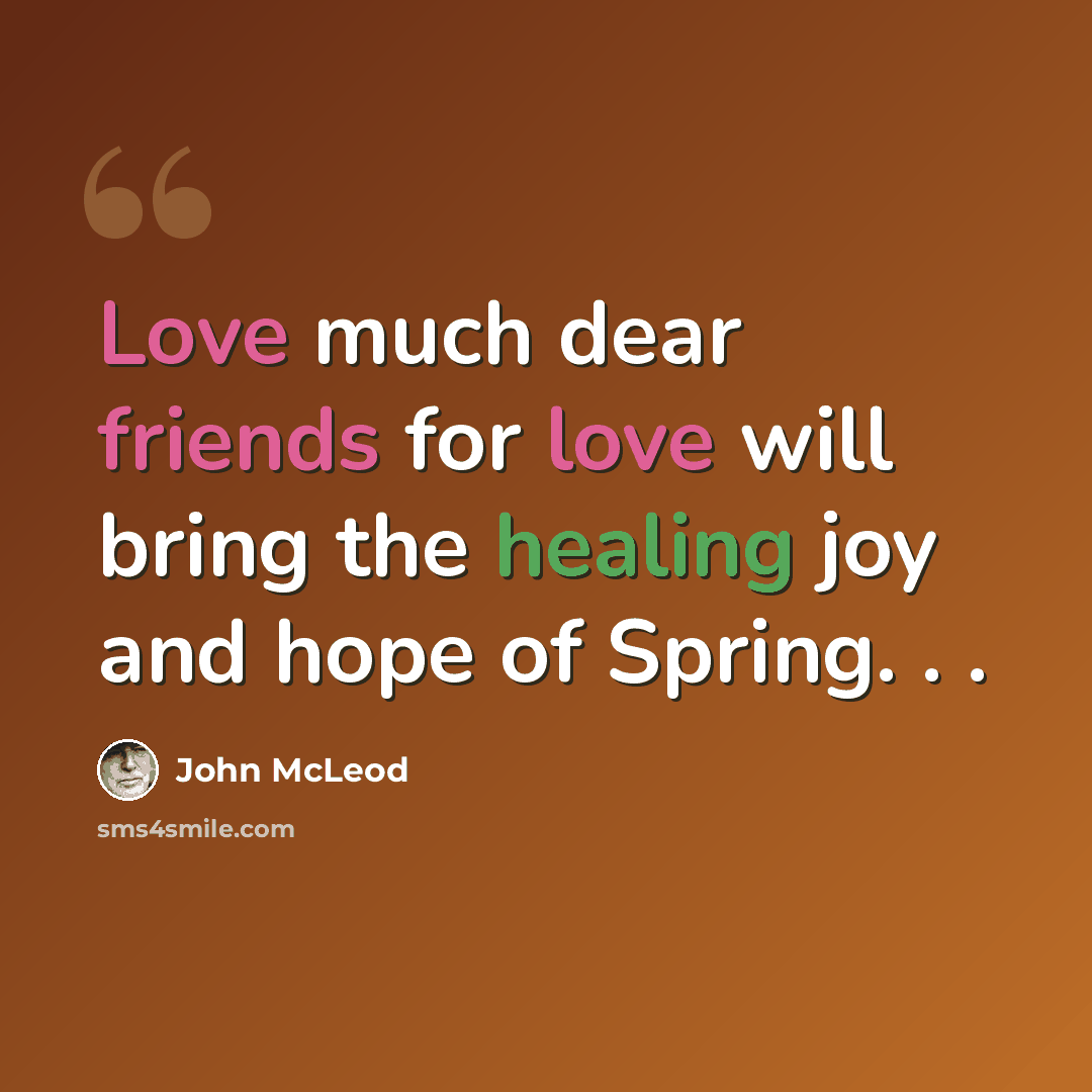 “Love much dear friends for love will bring the healing joy and hope of Spring. . .” quote by John McLeod