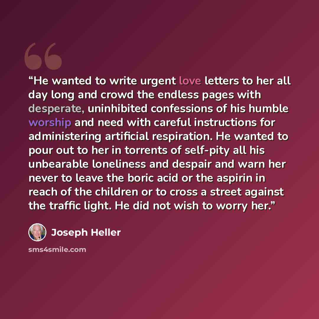“He wanted to write urgent love letters to her all day long and crowd the endless pages with desperate, uninhibited confessions of his humble worship and need with careful instructions for administering artificial respiration. He wanted to pour out to her in torrents of self-pity all his unbearable…” quote by Joseph Heller