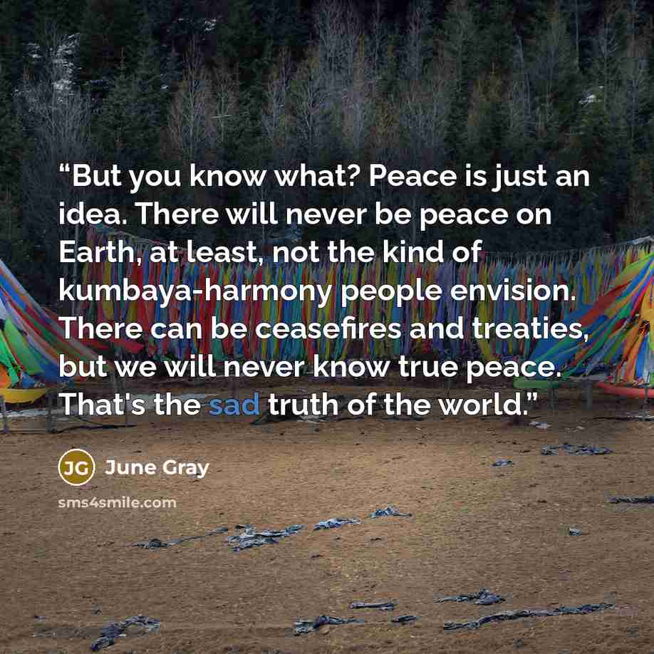 “But you know what? Peace is just an idea. There will never be peace on Earth, at least, not the kind of kumbaya-harmony people envision. There can be ceasefires and treaties, but we will never know true peace. That's the sad truth of the world.” quote by June Gray