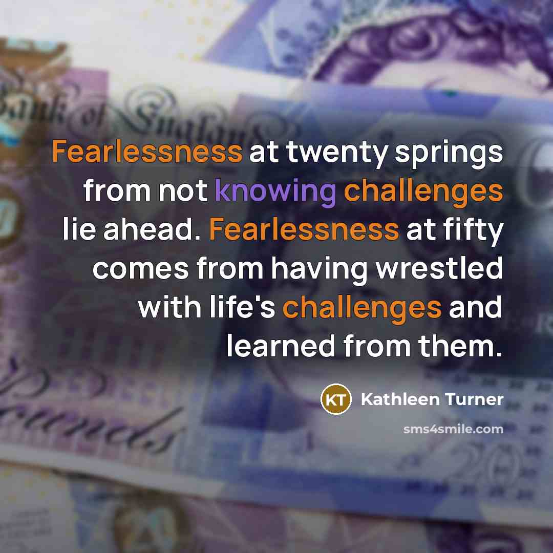 “Fearlessness at twenty springs from not knowing challenges lie ahead. Fearlessness at fifty comes from having wrestled with life's challenges and learned from them.” quote by Kathleen Turner