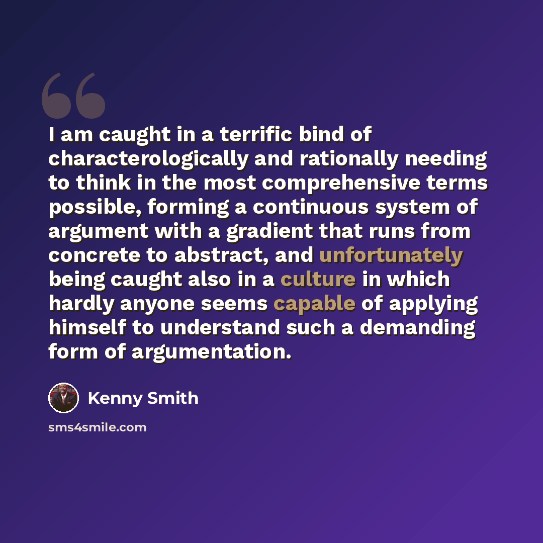 “I am caught in a terrific bind of characterologically and rationally needing to think in the most comprehensive terms possible, forming a continuous system of argument with a gradient that runs from concrete to abstract, and unfortunately being caught also in a culture in which hardly anyone seems…” quote by Kenny Smith