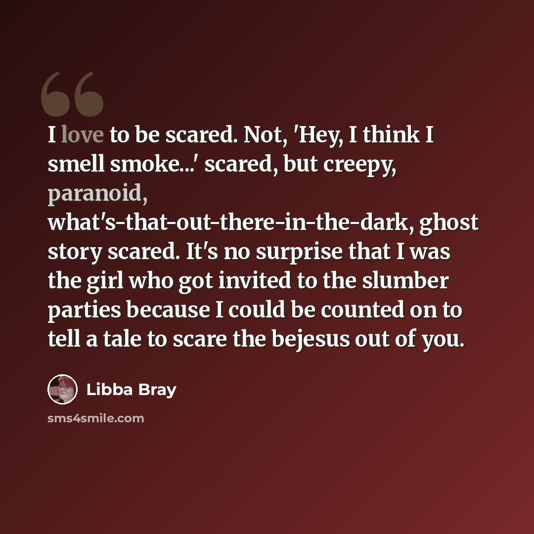 “I love to be scared. Not, 'Hey, I think I smell smoke...' scared, but creepy, paranoid, what's-that-out-there-in-the-dark, ghost story scared. It's no surprise that I was the girl who got invited to the slumber parties because I could be counted on to tell a tale to scare the bejesus out of you.” quote by Libba Bray