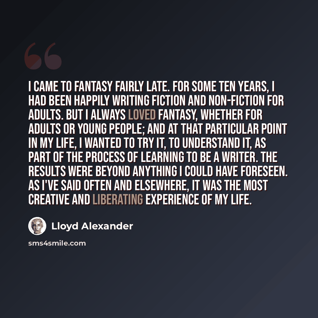 “I came to fantasy fairly late. For some ten years, I had been happily writing fiction and non-fiction for adults. But I always loved fantasy, whether for adults or young people; and at that particular point in my life, I wanted to try it, to understand it, as part of the process of learning to be…” quote by Lloyd Alexander