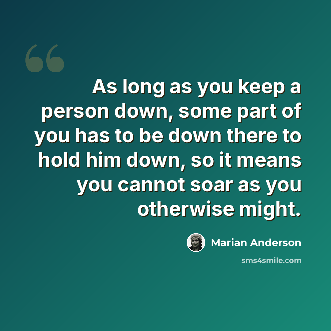 “As long as you keep a person down, some part of you has to be down there to hold him down, so it means you cannot soar as you otherwise might.” quote by Marian Anderson
