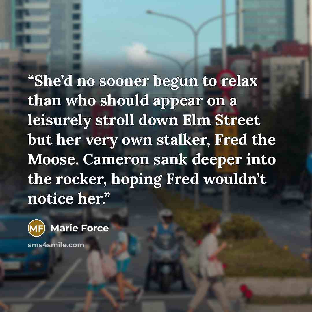 “She’d no sooner begun to relax than who should appear on a leisurely stroll down Elm Street but her very own stalker, Fred the Moose. Cameron sank deeper into the rocker, hoping Fred wouldn’t notice her.” quote by Marie Force