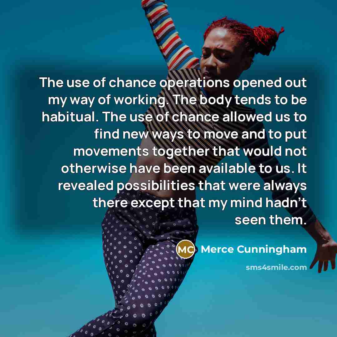 “The use of chance operations opened out my way of working. The body tends to be habitual. The use of chance allowed us to find new ways to move and to put movements together that would not otherwise have been available to us. It revealed possibilities that were always there except that my mind…” quote by Merce Cunningham