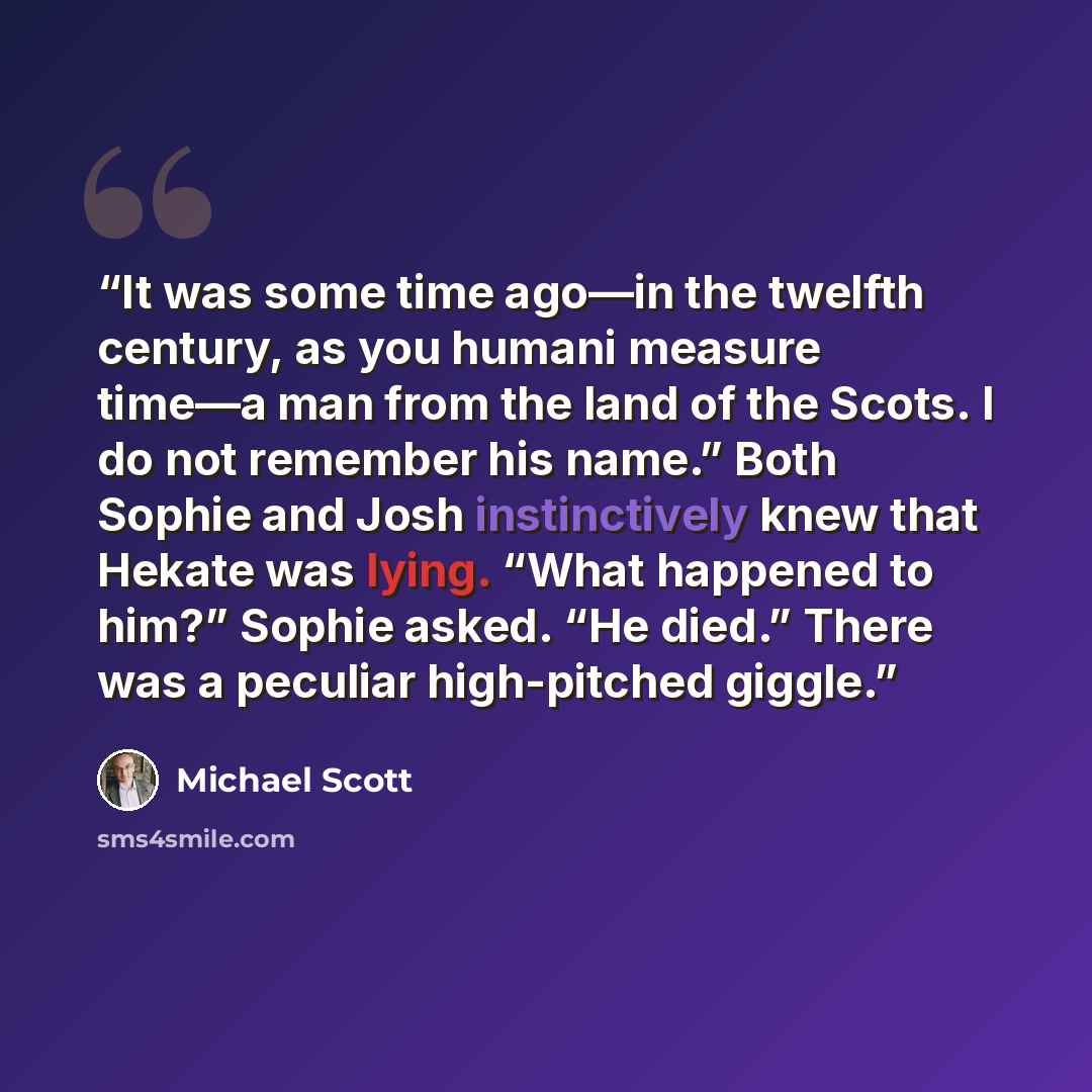 “It was some time ago—in the twelfth century, as you humani measure time—a man from the land of the Scots. I do not remember his name.” Both Sophie and Josh instinctively knew that Hekate was lying. “What happened to him?” Sophie asked. “He died.” There was a peculiar high-pitched giggle.” quote by Michael Scott
