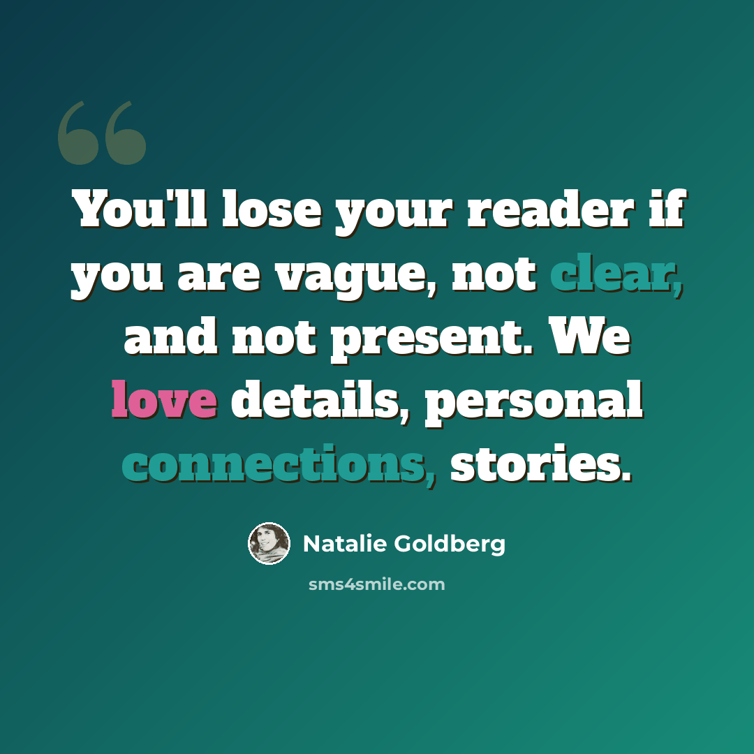 “You'll lose your reader if you are vague, not clear, and not present. We love details, personal connections, stories.” quote by Natalie Goldberg