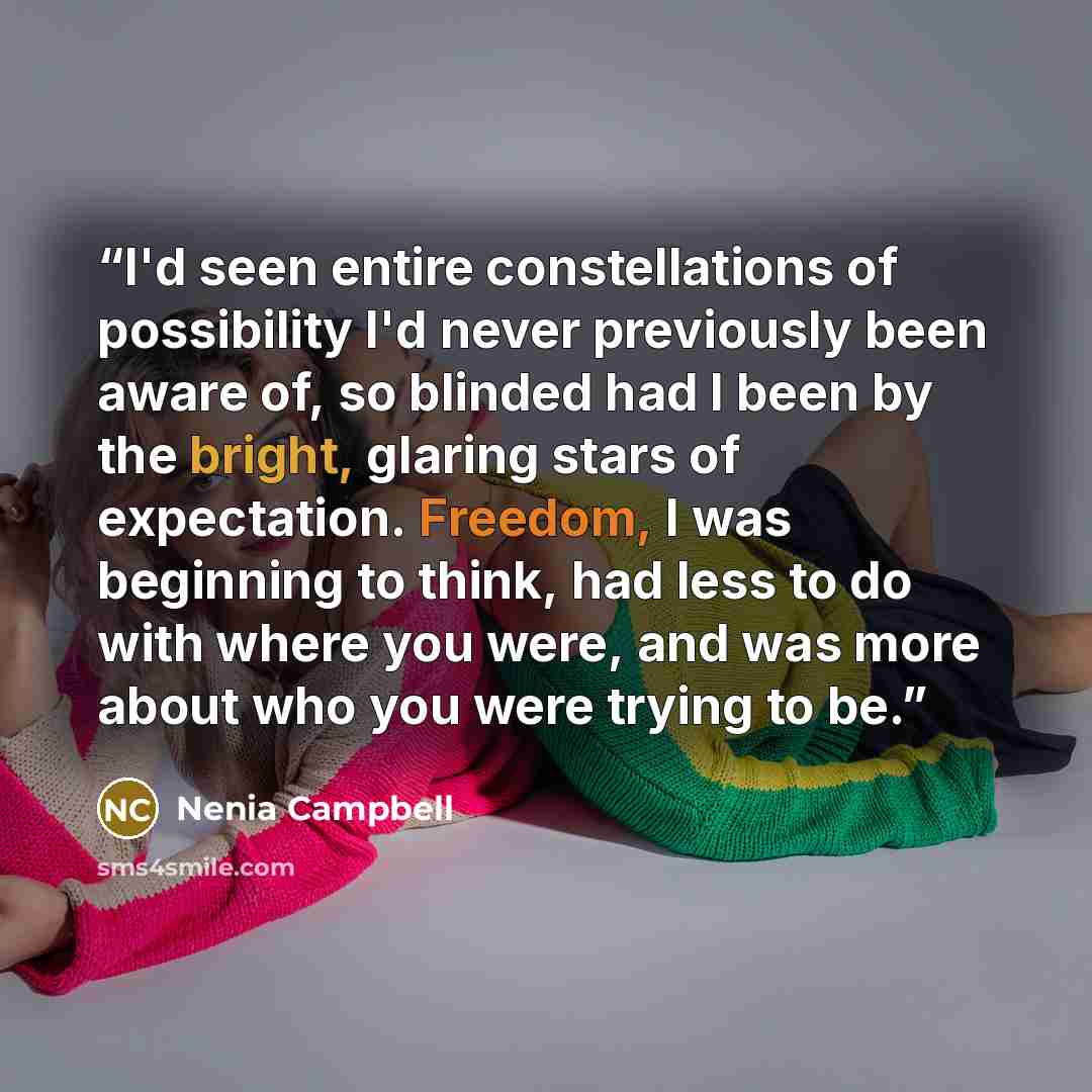 “I'd seen entire constellations of possibility I'd never previously been aware of, so blinded had I been by the bright, glaring stars of expectation. Freedom, I was beginning to think, had less to do with where you were, and was more about who you were trying to be.” quote by Nenia Campbell