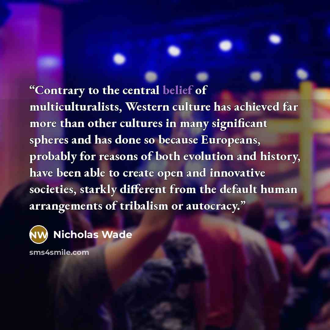 “Contrary to the central belief of multiculturalists, Western culture has achieved far more than other cultures in many significant spheres and has done so because Europeans, probably for reasons of both evolution and history, have been able to create open and innovative societies, starkly…” quote by Nicholas Wade