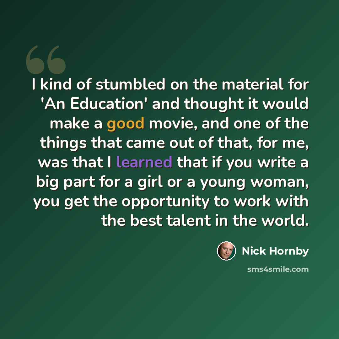 “I kind of stumbled on the material for 'An Education' and thought it would make a good movie, and one of the things that came out of that, for me, was that I learned that if you write a big part for a girl or a young woman, you get the opportunity to work with the best talent in the world.” quote by Nick Hornby