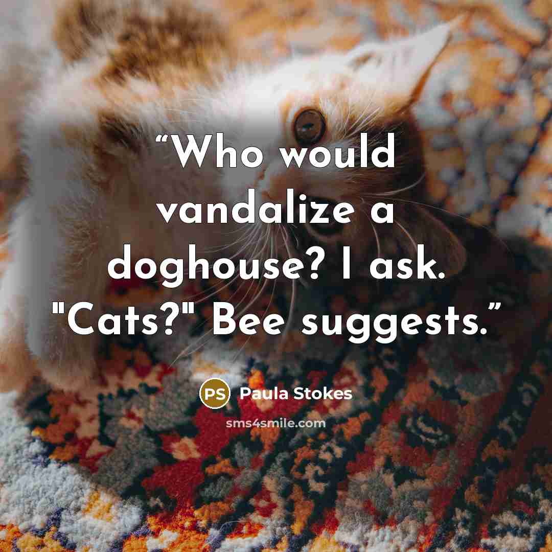“Who would vandalize a doghouse? I ask. "Cats?" Bee suggests.” quote by Paula Stokes