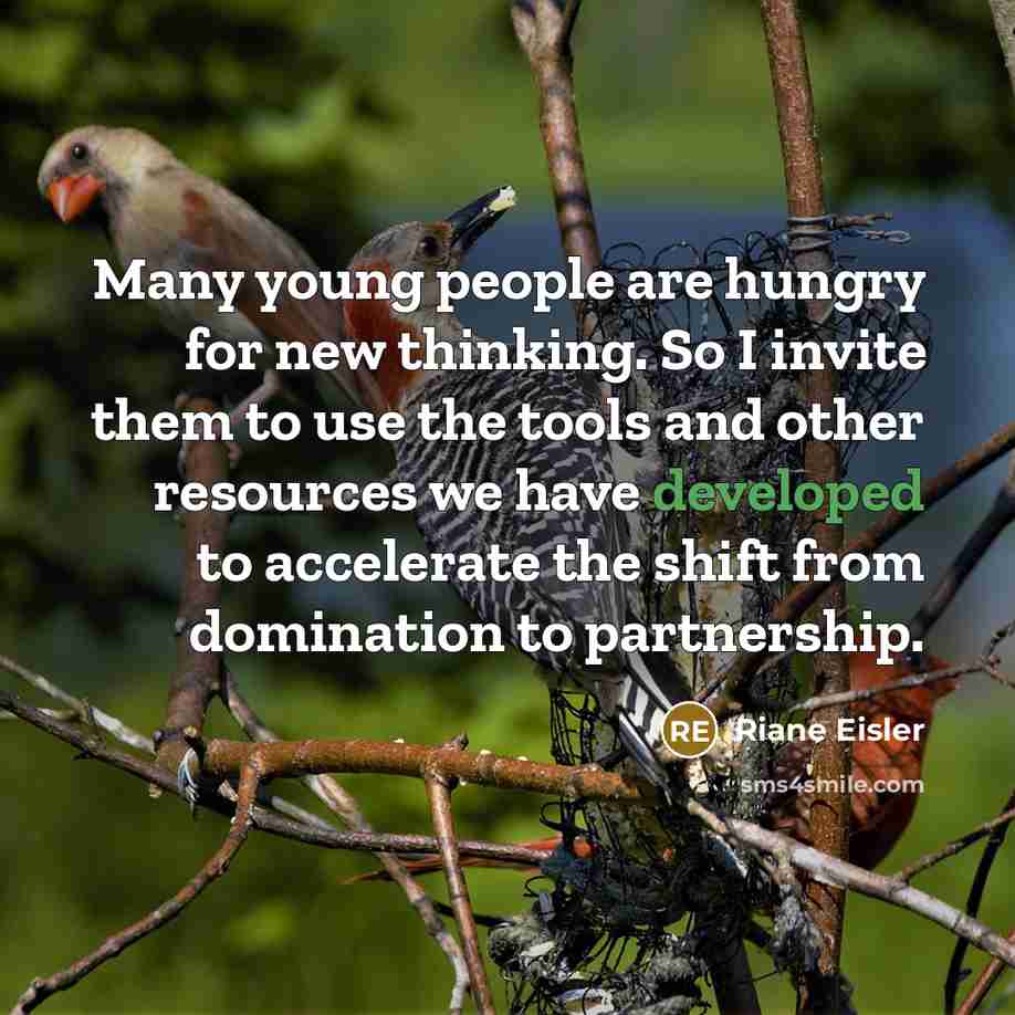 “Many young people are hungry for new thinking. So I invite them to use the tools and other resources we have developed to accelerate the shift from domination to partnership.” quote by Riane Eisler