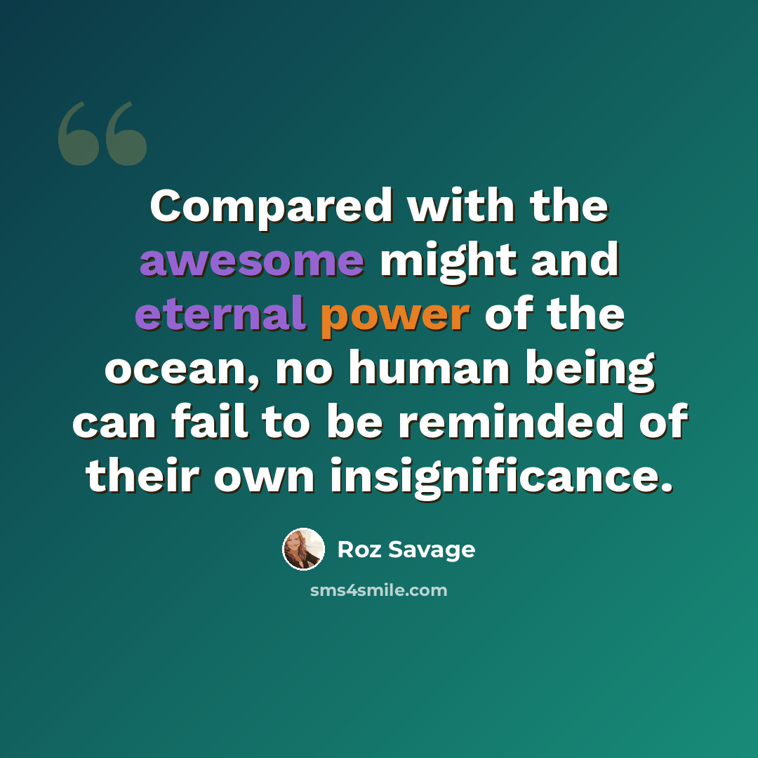 “Compared with the awesome might and eternal power of the ocean, no human being can fail to be reminded of their own insignificance.” quote by Roz Savage