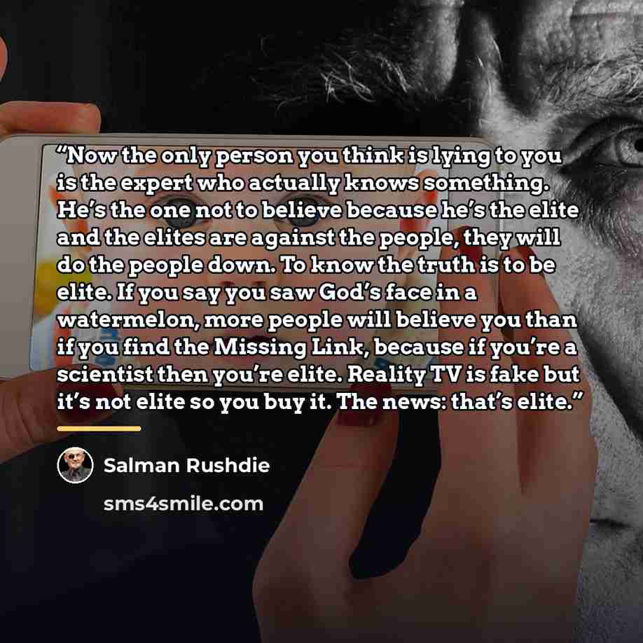 “Now the only person you think is lying to you is the expert who actually knows something. He’s the one not to believe because he’s the elite and the elites are against the people, they will do the people down. To know the truth is to be elite. If you say you saw God’s face in a watermelon, more…” quote by Salman Rushdie