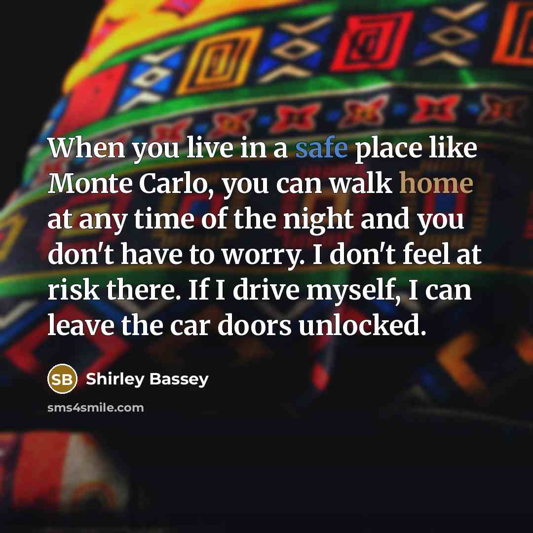 “When you live in a safe place like Monte Carlo, you can walk home at any time of the night and you don't have to worry. I don't feel at risk there. If I drive myself, I can leave the car doors unlocked.” quote by Shirley Bassey