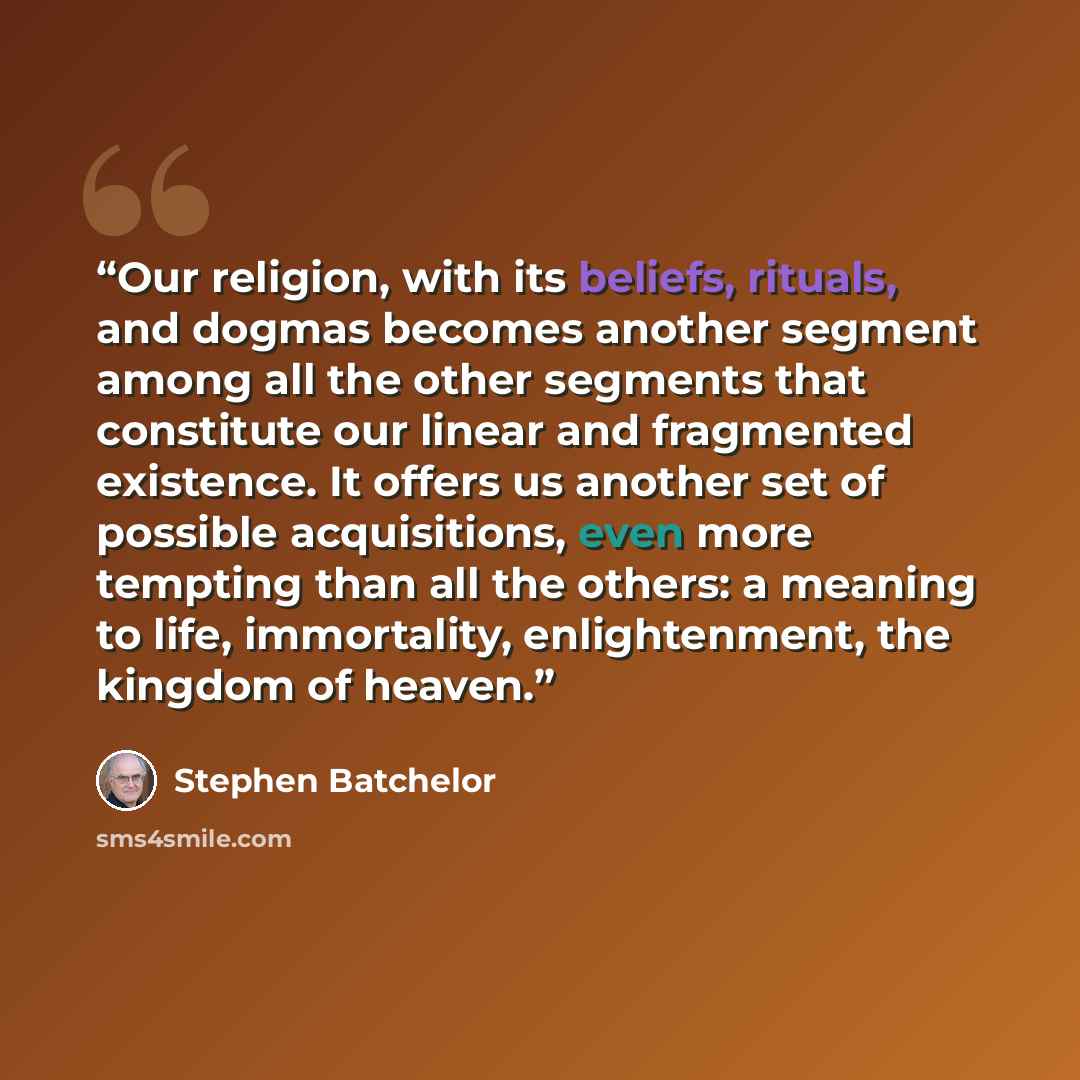 “Our religion, with its beliefs, rituals, and dogmas becomes another segment among all the other segments that constitute our linear and fragmented existence. It offers us another set of possible acquisitions, even more tempting than all the others: a meaning to life, immortality, enlightenment…” quote by Stephen Batchelor
