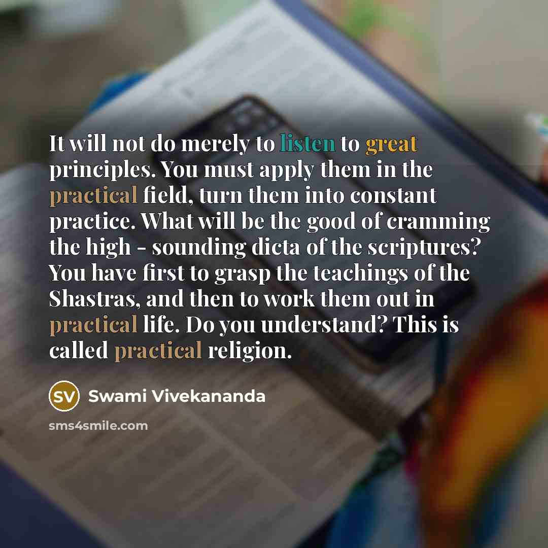 “It will not do merely to listen to great principles. You must apply them in the practical field, turn them into constant practice. What will be the good of cramming the high - sounding dicta of the scriptures? You have first to grasp the teachings of the Shastras, and then to work them out in…” quote by Swami Vivekananda