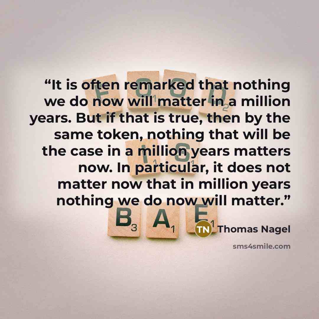 “It is often remarked that nothing we do now will matter in a million years. But if that is true, then by the same token, nothing that will be the case in a million years matters now. In particular, it does not matter now that in million years nothing we do now will matter.” quote by Thomas Nagel