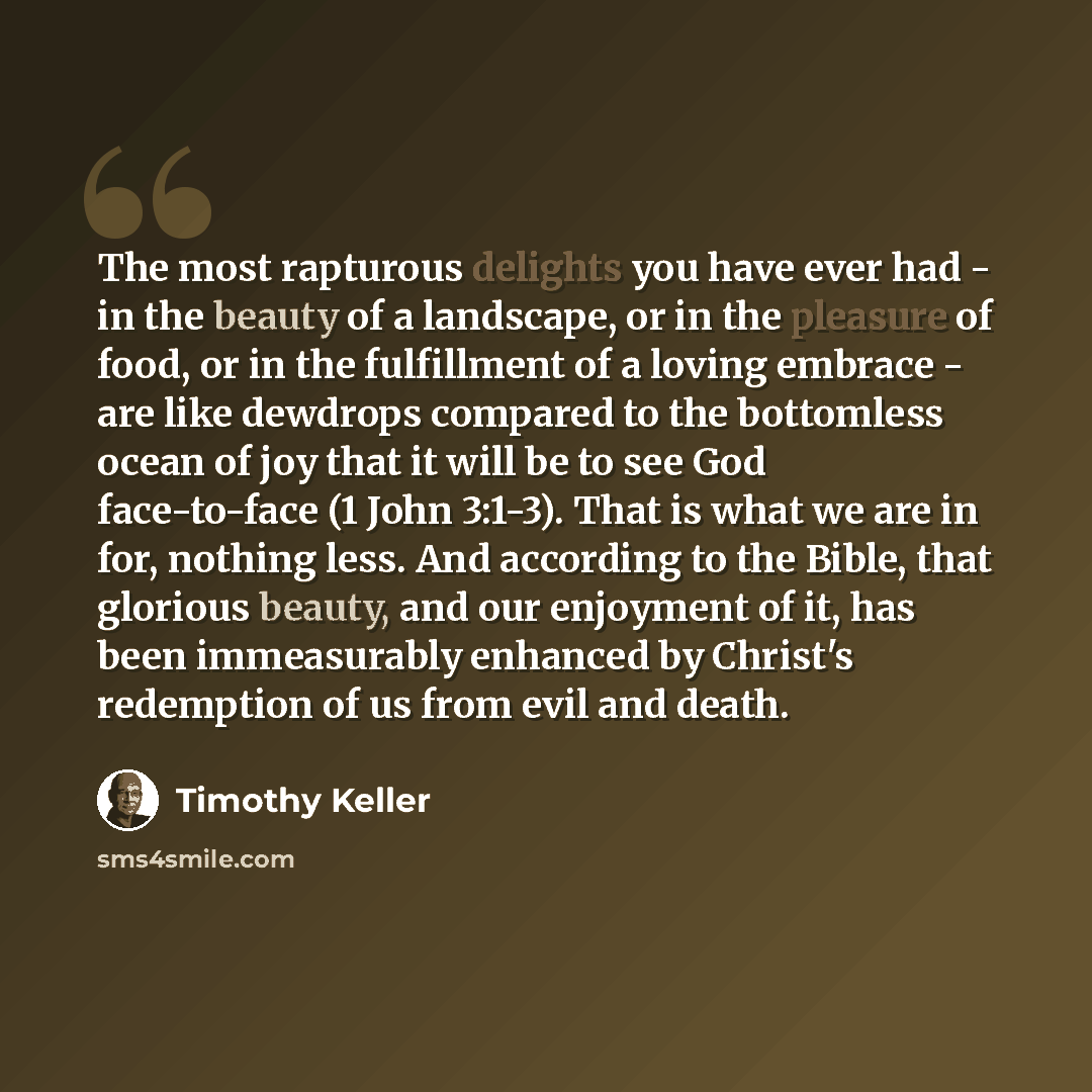 “The most rapturous delights you have ever had - in the beauty of a landscape, or in the pleasure of food, or in the fulfillment of a loving embrace - are like dewdrops compared to the bottomless ocean of joy that it will be to see God face-to-face (1 John 3:1-3). That is what we are in for…” quote by Timothy Keller