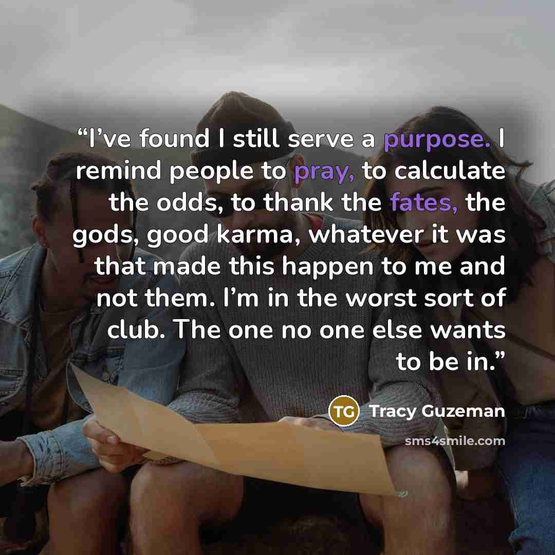 “I’ve found I still serve a purpose. I remind people to pray, to calculate the odds, to thank the fates, the gods, good karma, whatever it was that made this happen to me and not them. I’m in the worst sort of club. The one no one else wants to be in.” quote by Tracy Guzeman