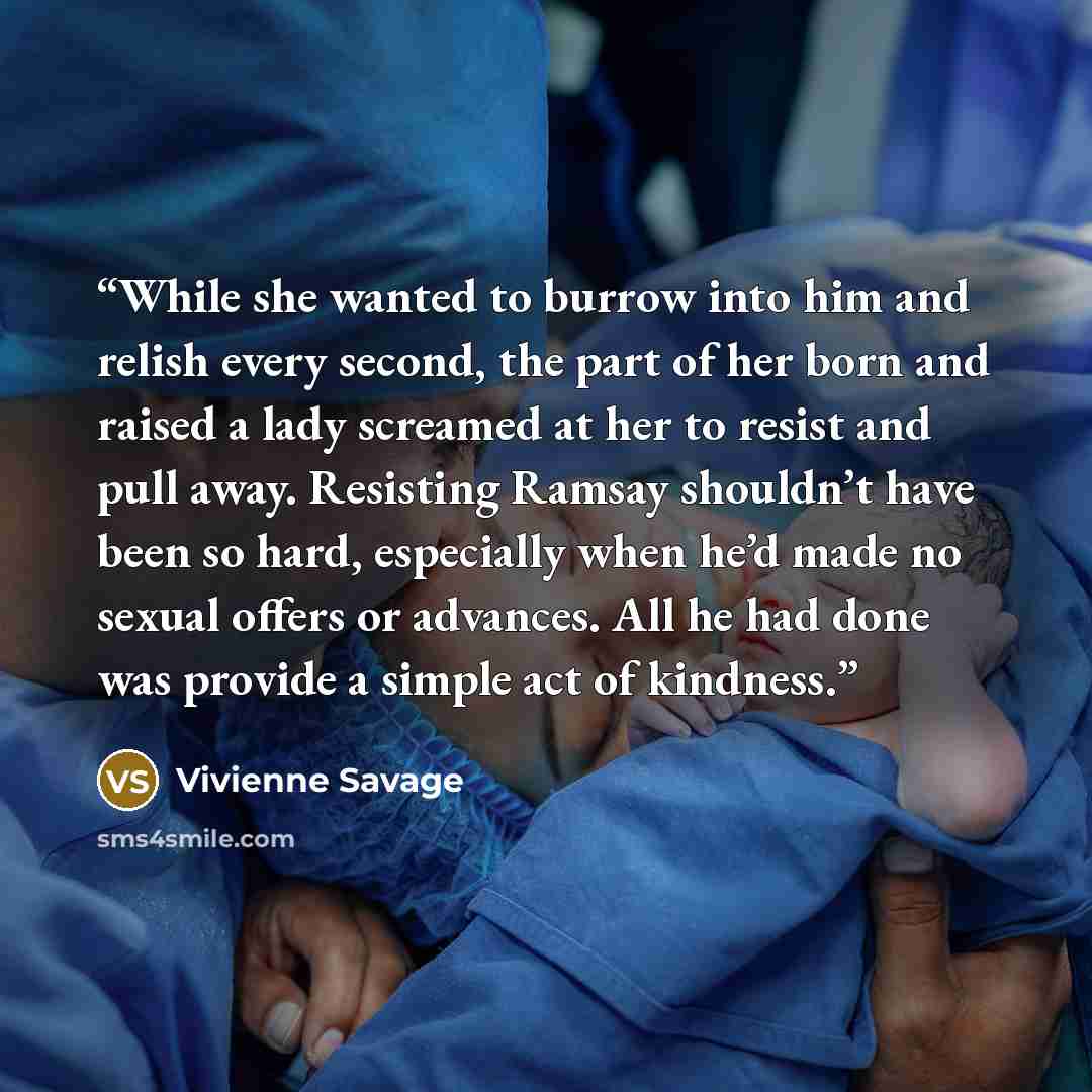 “While she wanted to burrow into him and relish every second, the part of her born and raised a lady screamed at her to resist and pull away. Resisting Ramsay shouldn’t have been so hard, especially when he’d made no sexual offers or advances. All he had done was provide a simple act of kindness.” quote by Vivienne Savage