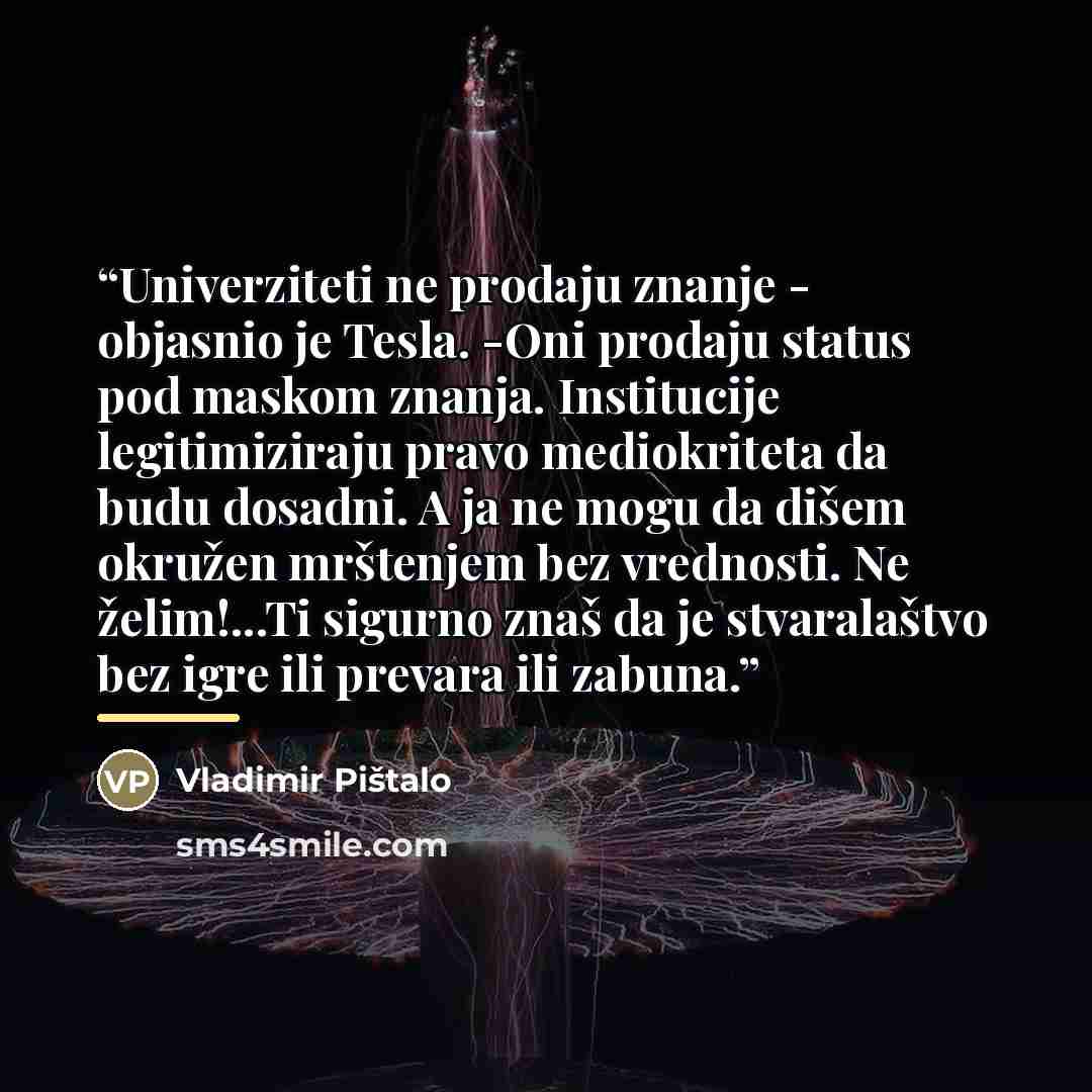 “Univerziteti ne prodaju znanje - objasnio je Tesla. -Oni prodaju status pod maskom znanja. Institucije legitimiziraju pravo mediokriteta da budu dosadni. A ja ne mogu da dišem okružen mrštenjem bez vrednosti. Ne želim!...Ti sigurno znaš da je stvaralaštvo bez igre ili prevara ili zabuna.” quote by Vladimir Pištalo