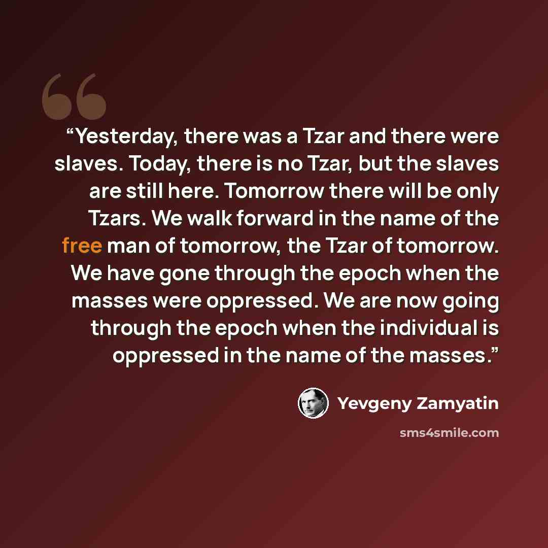 “Yesterday, there was a Tzar and there were slaves. Today, there is no Tzar, but the slaves are still here. Tomorrow there will be only Tzars. We walk forward in the name of the free man of tomorrow, the Tzar of tomorrow. We have gone through the epoch when the masses were oppressed. We are now…” quote by Yevgeny Zamyatin