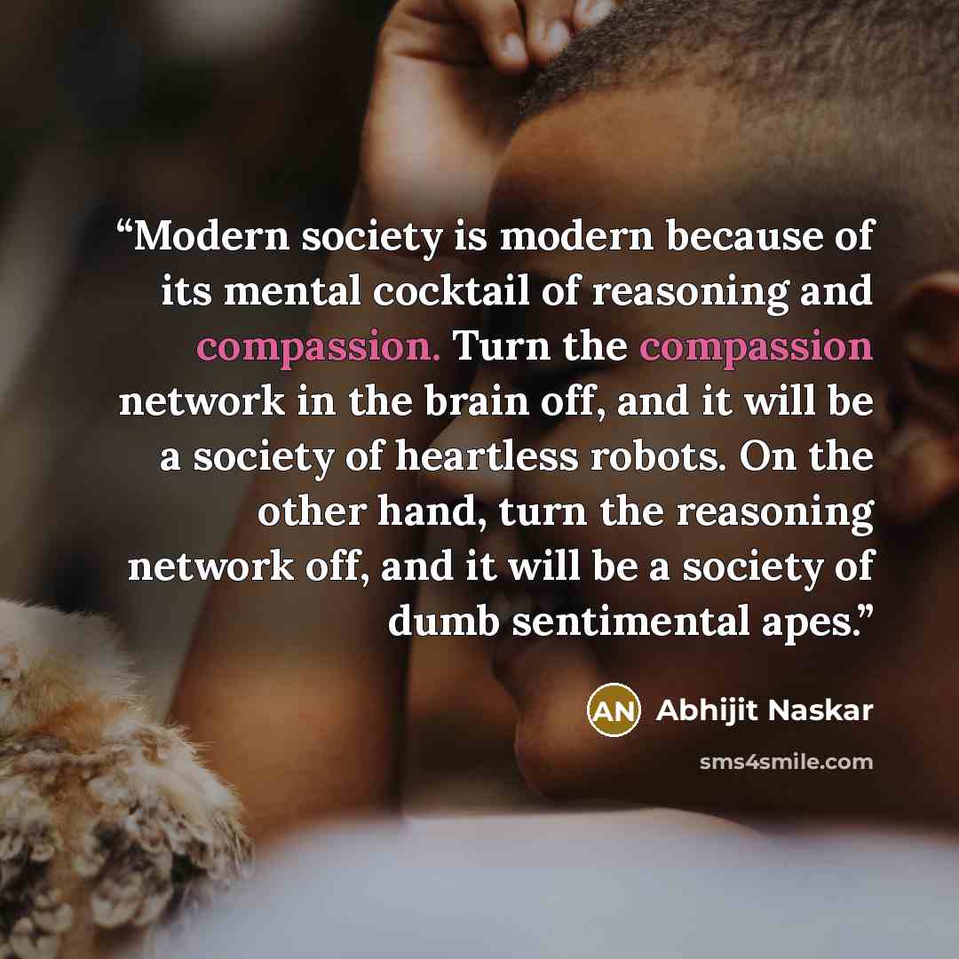 “Modern society is modern because of its mental cocktail of reasoning and compassion. Turn the compassion network in the brain off, and it will be a society of heartless robots. On the other hand, turn the reasoning network off, and it will be a society of dumb sentimental apes.” quote by Abhijit Naskar
