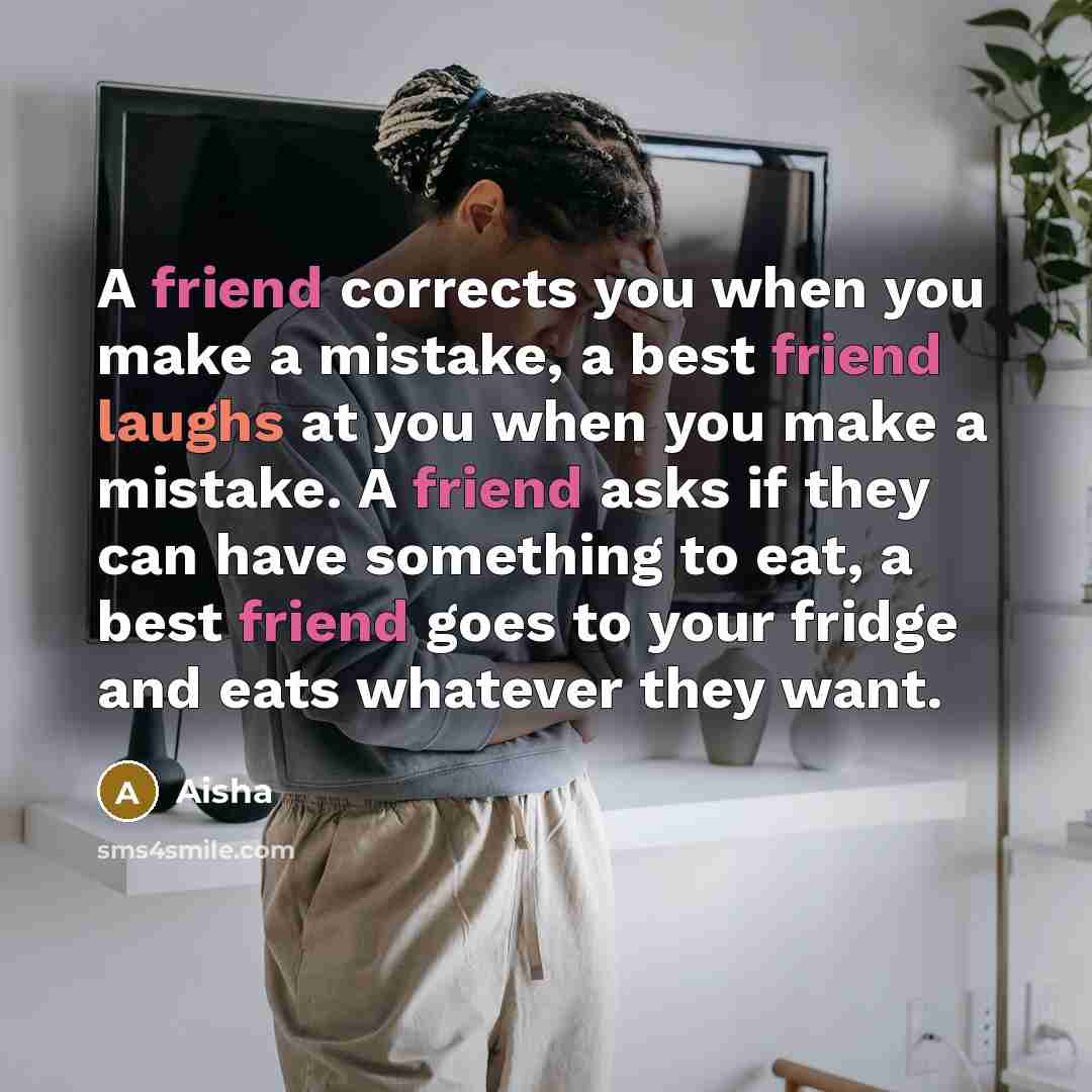 “A friend corrects you when you make a mistake, a best friend laughs at you when you make a mistake. A friend asks if they can have something to eat, a best friend goes to your fridge and eats whatever they want.” quote by Aisha
