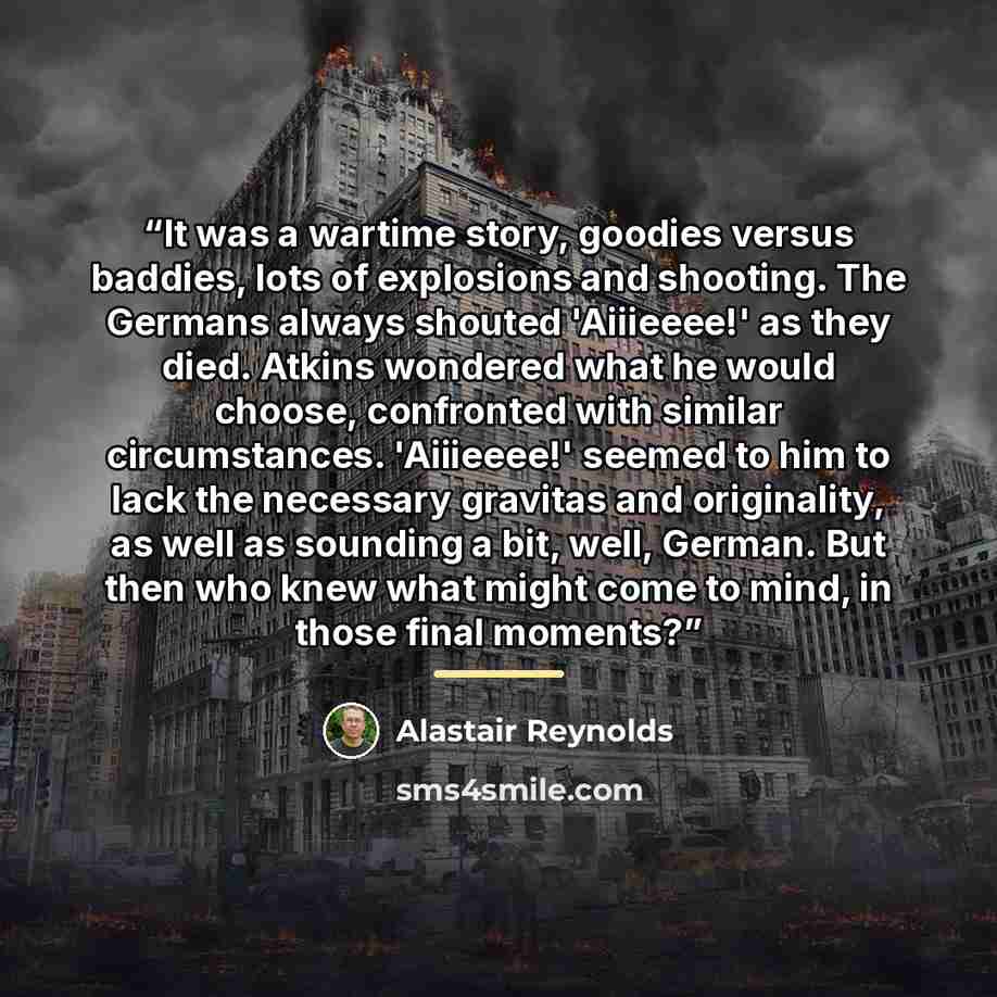 “It was a wartime story, goodies versus baddies, lots of explosions and shooting. The Germans always shouted 'Aiiieeee!' as they died. Atkins wondered what he would choose, confronted with similar circumstances. 'Aiiieeee!' seemed to him to lack the necessary gravitas and originality, as well as…” quote by Alastair Reynolds