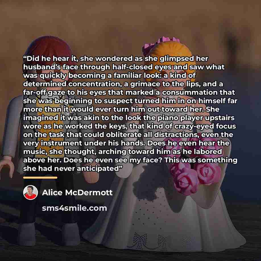 “Did he hear it, she wondered as she glimpsed her husband’s face through half-closed eyes and saw what was quickly becoming a familiar look: a kind of determined concentration, a grimace to the lips, and a far-off gaze to his eyes that marked a consummation that she was beginning to suspect turned…” quote by Alice McDermott