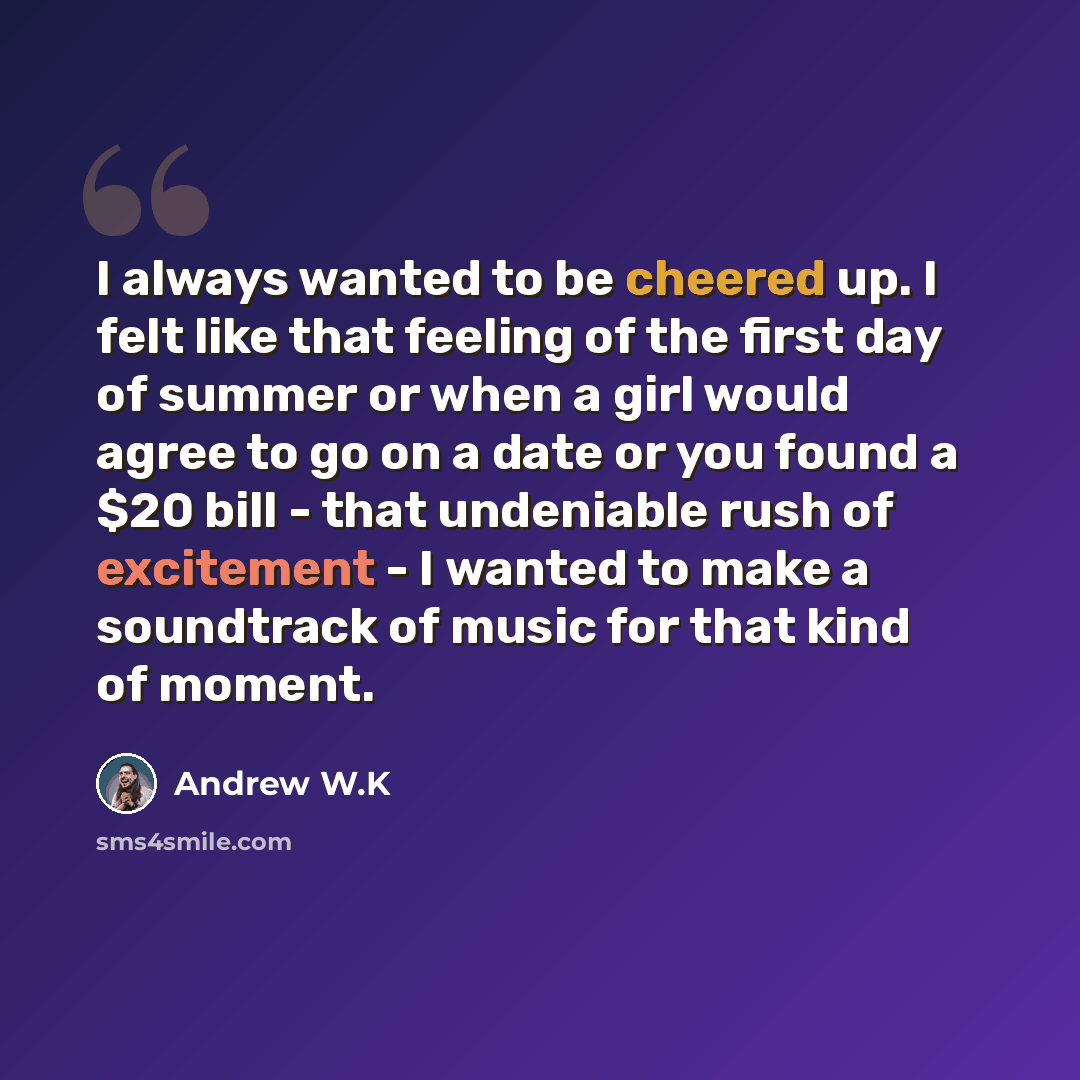 “I always wanted to be cheered up. I felt like that feeling of the first day of summer or when a girl would agree to go on a date or you found a $20 bill - that undeniable rush of excitement - I wanted to make a soundtrack of music for that kind of moment.” quote by Andrew W.K
