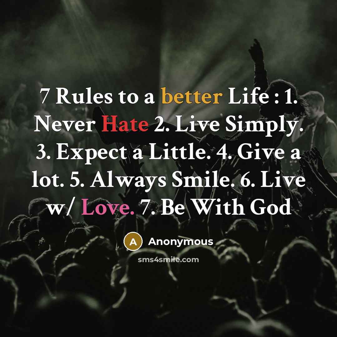 “7 Rules to a better Life : 1. Never Hate 2. Live Simply. 3. Expect a Little. 4. Give a lot. 5. Always Smile. 6. Live w/ Love. 7. Be With God” quote by Anonymous