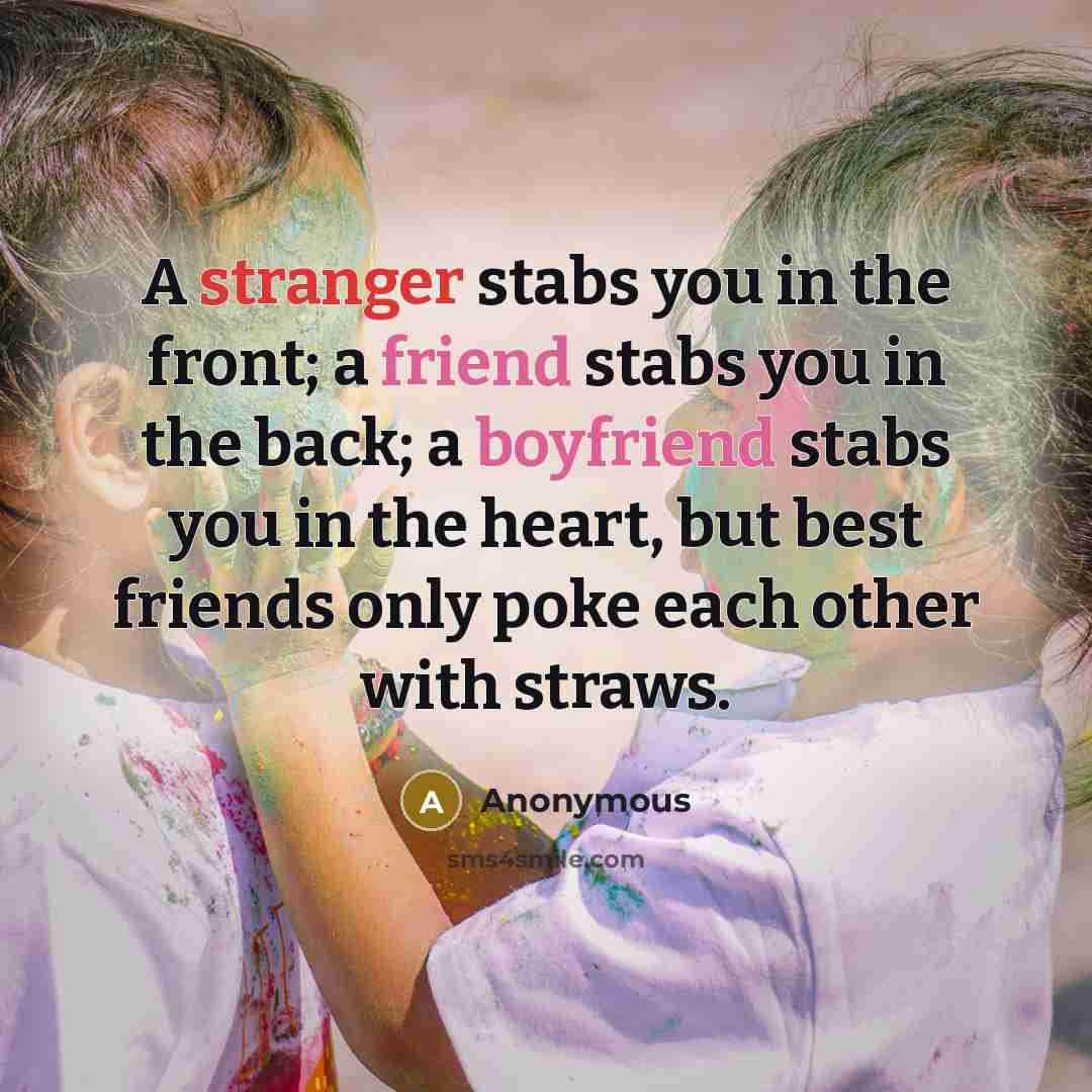 “A stranger stabs you in the front; a friend stabs you in the back; a boyfriend stabs you in the heart, but best friends only poke each other with straws.” quote by Anonymous