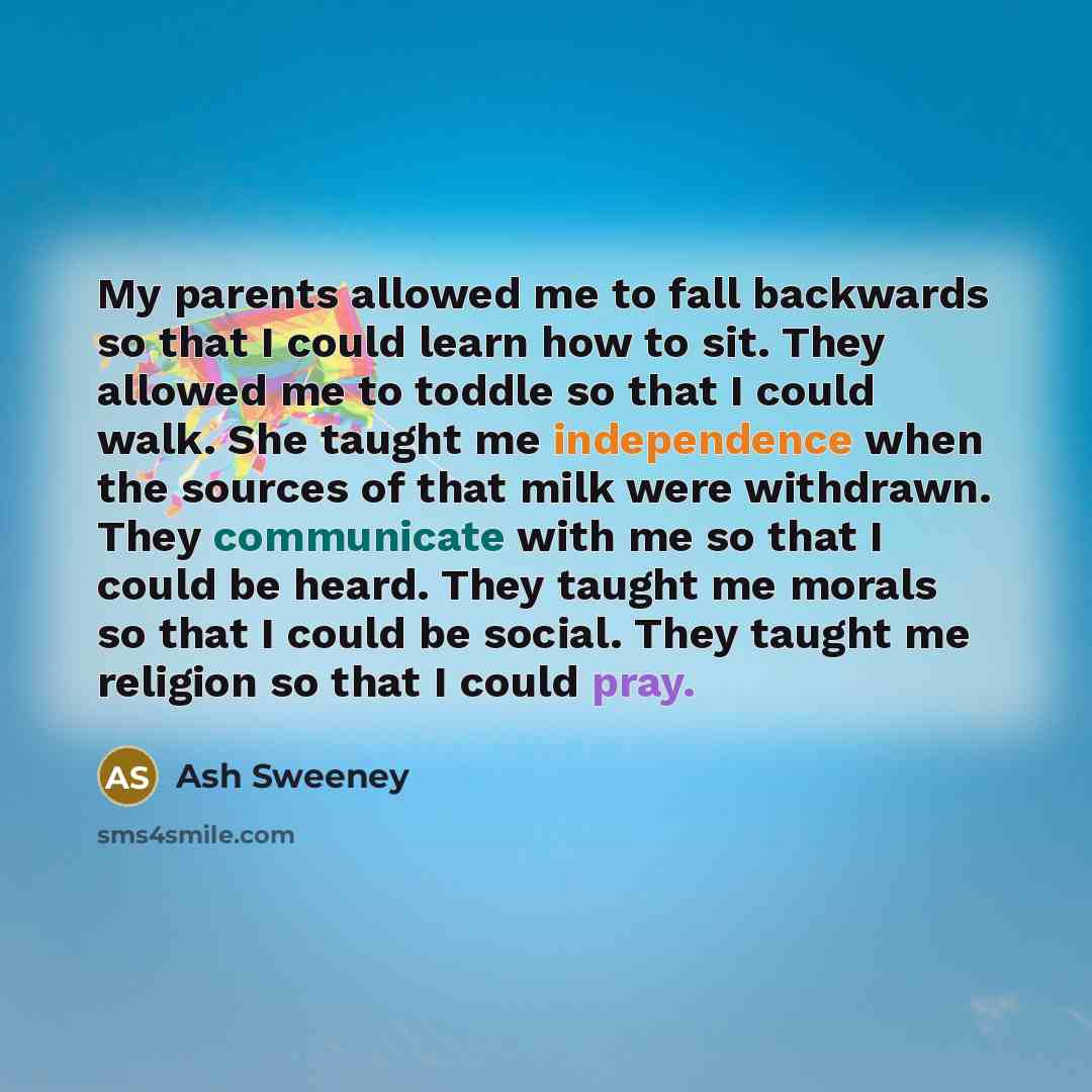 “My parents allowed me to fall backwards so that I could learn how to sit. They allowed me to toddle so that I could walk. She taught me independence when the sources of that milk were withdrawn. They communicate with me so that I could be heard. They taught me morals so that I could be social…” quote by Ash Sweeney