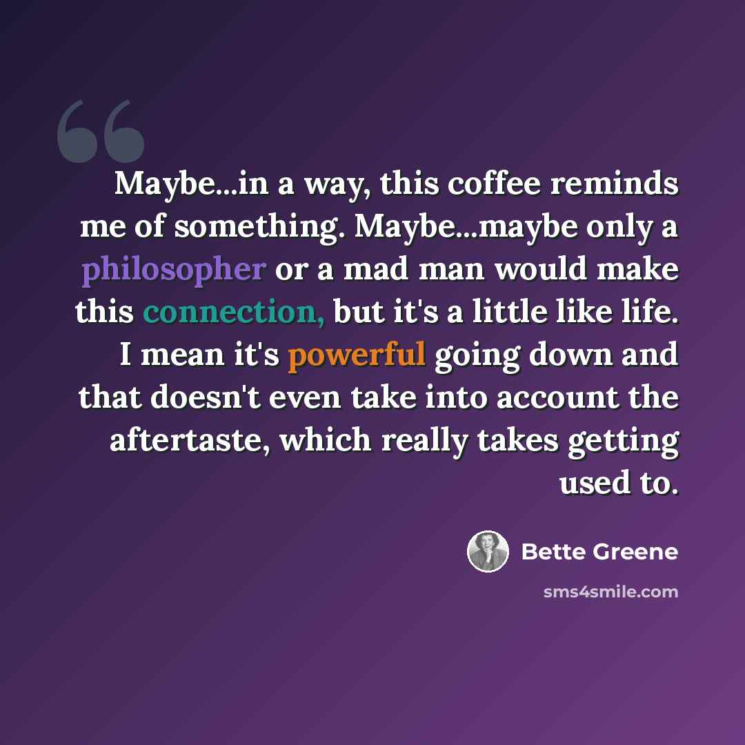 “Maybe...in a way, this coffee reminds me of something. Maybe...maybe only a philosopher or a mad man would make this connection, but it's a little like life. I mean it's powerful going down and that doesn't even take into account the aftertaste, which really takes getting used to.” quote by Bette Greene