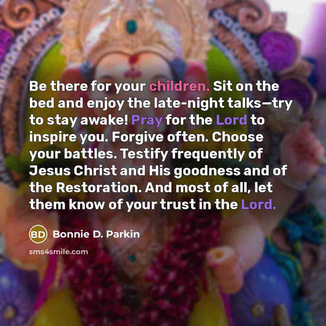 “Be there for your children. Sit on the bed and enjoy the late-night talks—try to stay awake! Pray for the Lord to inspire you. Forgive often. Choose your battles. Testify frequently of Jesus Christ and His goodness and of the Restoration. And most of all, let them know of your trust in the Lord.” quote by Bonnie D. Parkin