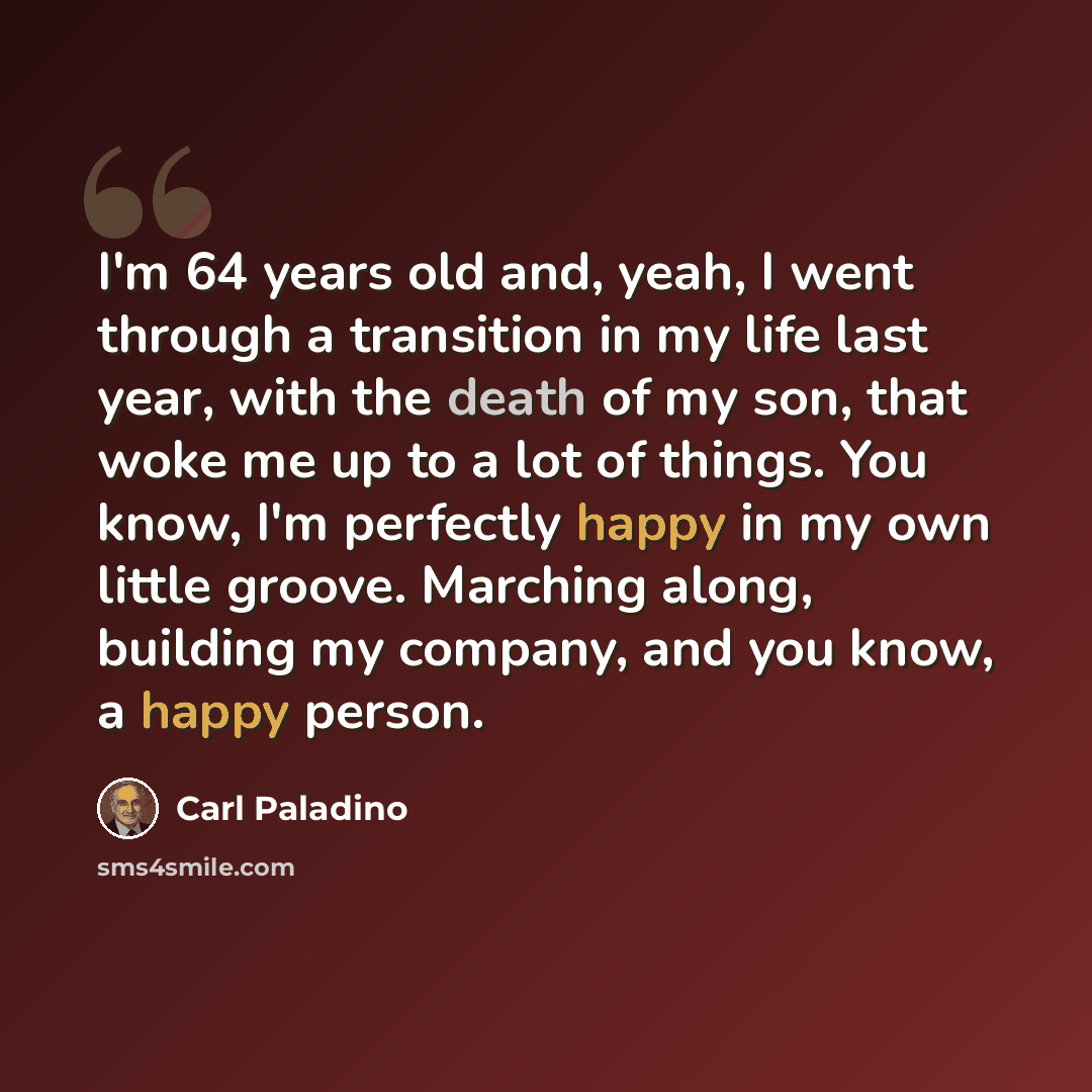 “I'm 64 years old and, yeah, I went through a transition in my life last year, with the death of my son, that woke me up to a lot of things. You know, I'm perfectly happy in my own little groove. Marching along, building my company, and you know, a happy person.” quote by Carl Paladino
