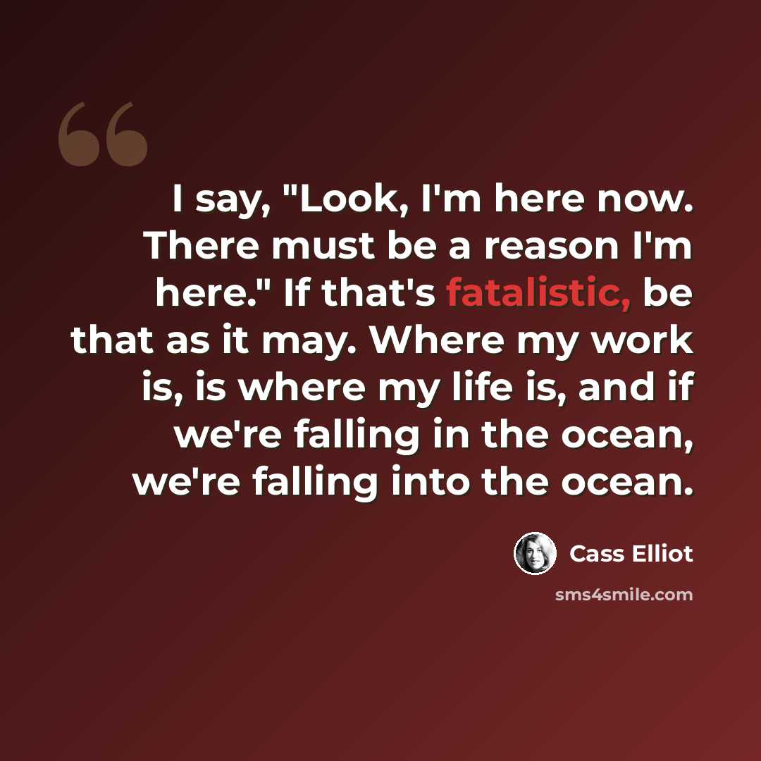 “I say, "Look, I'm here now. There must be a reason I'm here." If that's fatalistic, be that as it may. Where my work is, is where my life is, and if we're falling in the ocean, we're falling into the ocean.” quote by Cass Elliot