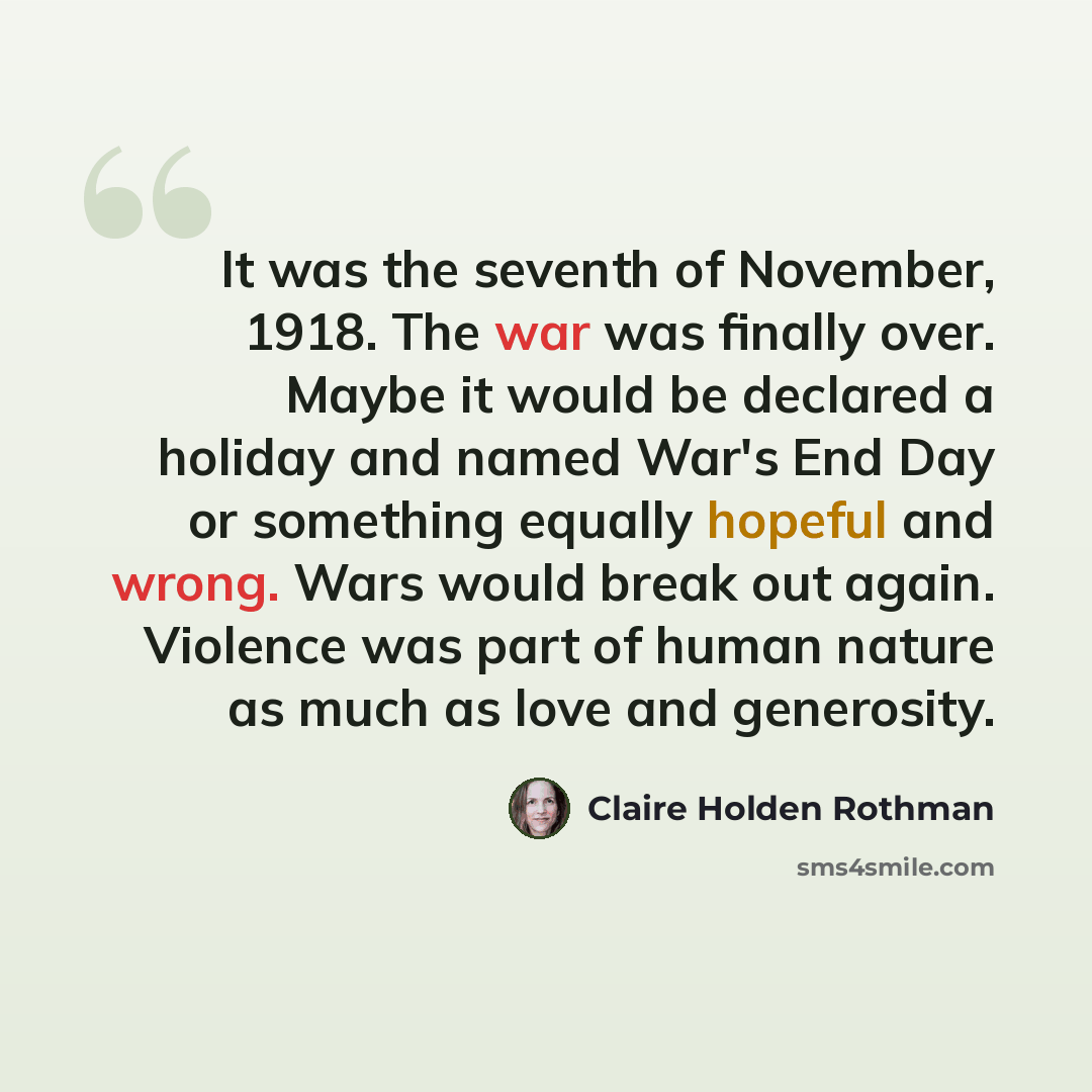“It was the seventh of November, 1918. The war was finally over. Maybe it would be declared a holiday and named War's End Day or something equally hopeful and wrong. Wars would break out again. Violence was part of human nature as much as love and generosity.” quote by Claire Holden Rothman