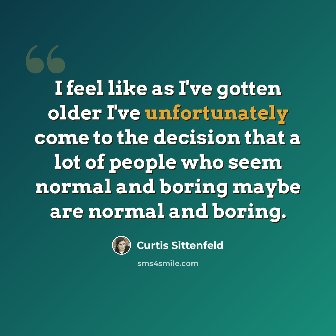 “I feel like as I've gotten older I've unfortunately come to the decision that a lot of people who seem normal and boring maybe are normal and boring.” quote by Curtis Sittenfeld