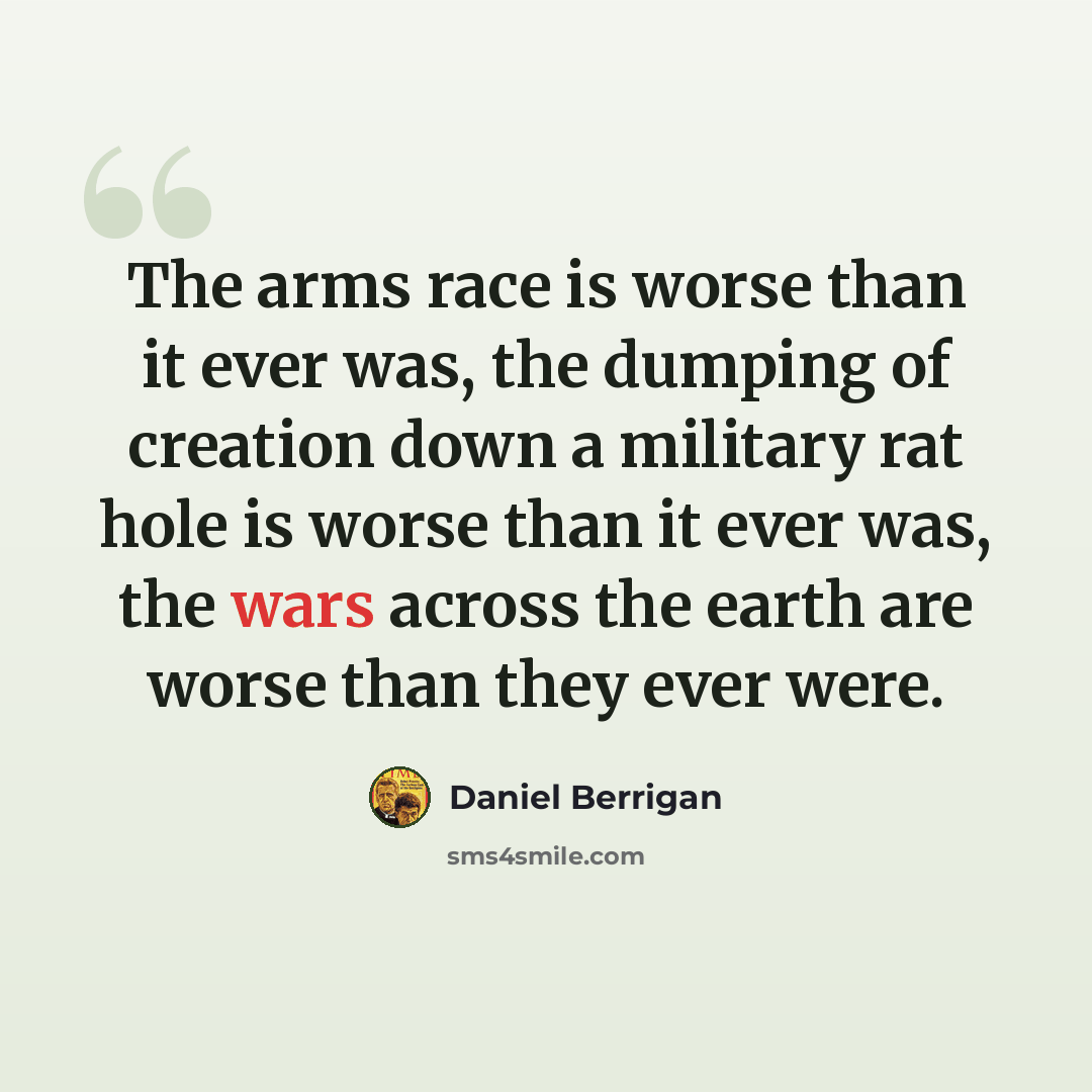 “The arms race is worse than it ever was, the dumping of creation down a military rat hole is worse than it ever was, the wars across the earth are worse than they ever were.” quote by Daniel Berrigan
