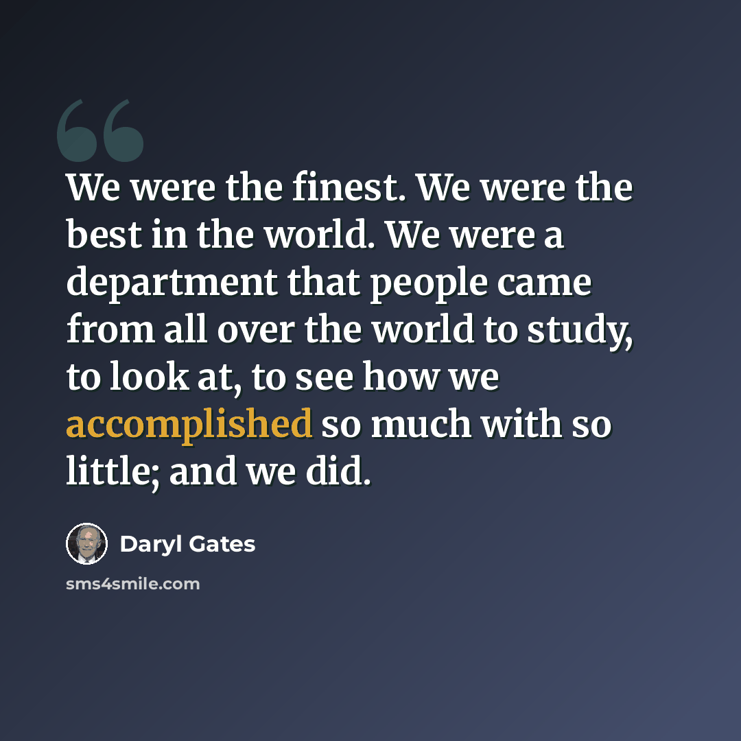 “We were the finest. We were the best in the world. We were a department that people came from all over the world to study, to look at, to see how we accomplished so much with so little; and we did.” quote by Daryl Gates