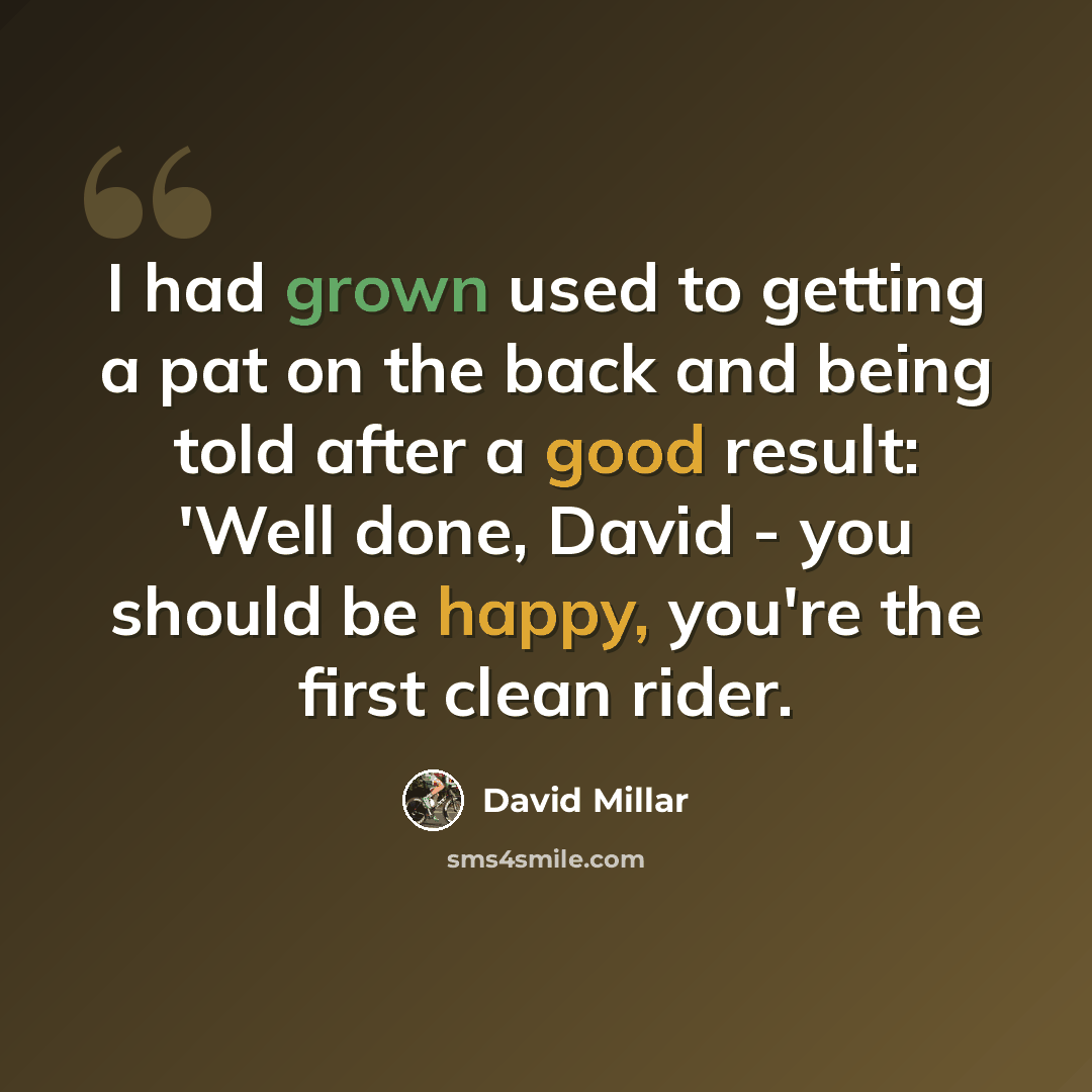“I had grown used to getting a pat on the back and being told after a good result: 'Well done, David - you should be happy, you're the first clean rider.” quote by David Millar
