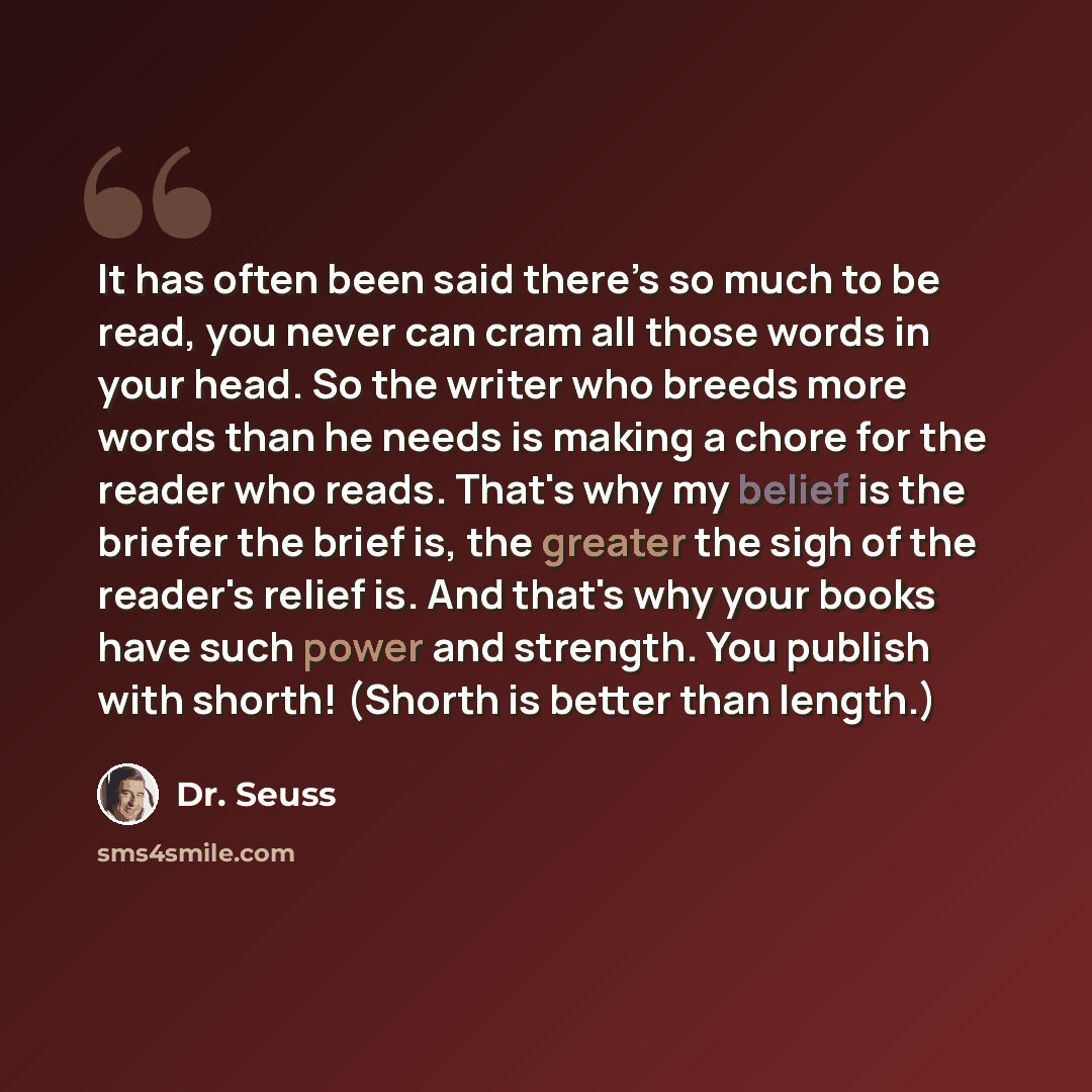 “It has often been said there’s so much to be read, you never can cram all those words in your head. So the writer who breeds more words than he needs is making a chore for the reader who reads. That's why my belief is the briefer the brief is, the greater the sigh of the reader's relief is. And…” quote by Dr. Seuss