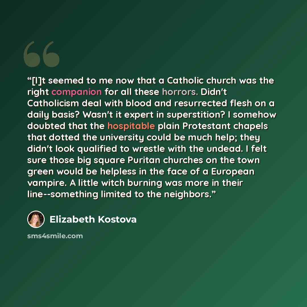 “[I]t seemed to me now that a Catholic church was the right companion for all these horrors. Didn't Catholicism deal with blood and resurrected flesh on a daily basis? Wasn't it expert in superstition? I somehow doubted that the hospitable plain Protestant chapels that dotted the university could…” quote by Elizabeth Kostova